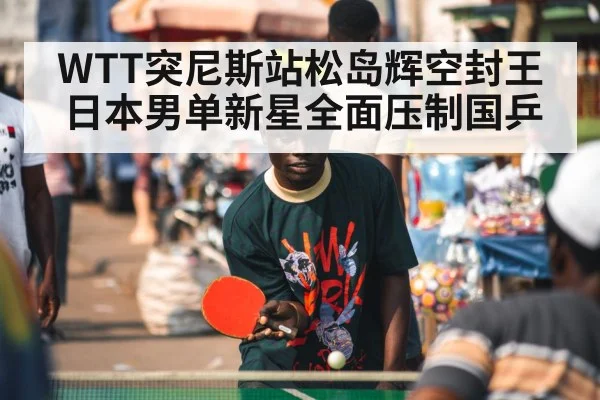 WTT突尼斯站松岛辉空封王 日本男单新星全面压制国乒
